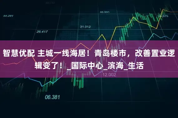 智慧优配 主城一线海居！青岛楼市，改善置业逻辑变了！_国际中心_滨海_生活