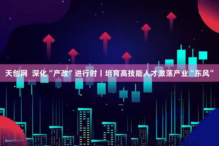 天创网  深化“产改”进行时丨培育高技能人才激荡产业“东风”