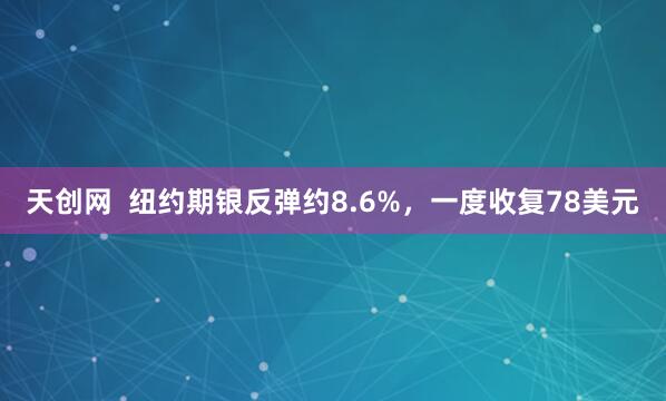 天创网  纽约期银反弹约8.6%，一度收复78美元